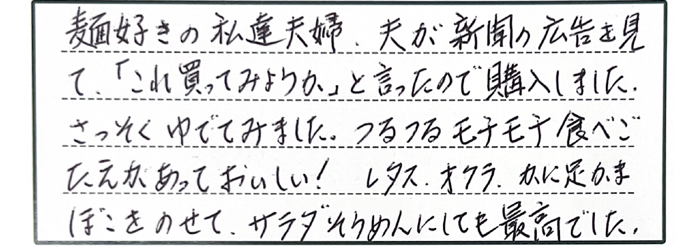 麺好きの私達夫婦、夫が新聞の広告を見て、「これ買ってみようか」と言ったので購入しました。さっそくゆでてみました。つるつるモチモチ食べごたえがあっておいしい！レタス、オクラ、かに足かまぼこをのせて、サラダそうめんにしても最高でした。